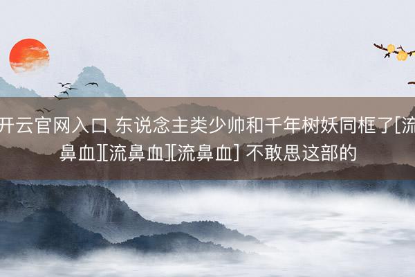开云官网入口 东说念主类少帅和千年树妖同框了[流鼻血][流鼻血][流鼻血] 不敢思这部的