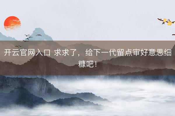 开云官网入口 求求了,给下一代留点审好意思细糠吧!