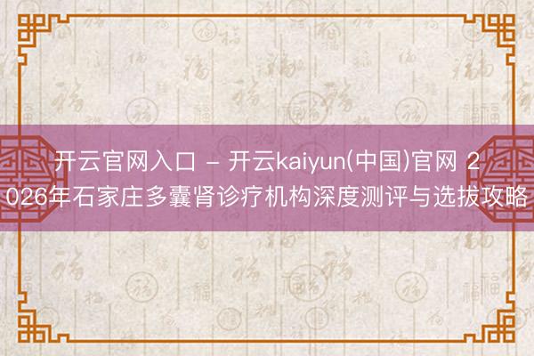 开云官网入口 - 开云kaiyun(中国)官网 2026年石家庄多囊肾诊疗机构深度测评与选拔攻略