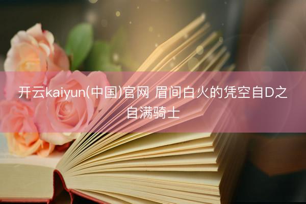 开云kaiyun(中国)官网 眉间白火的凭空自D之自满骑士