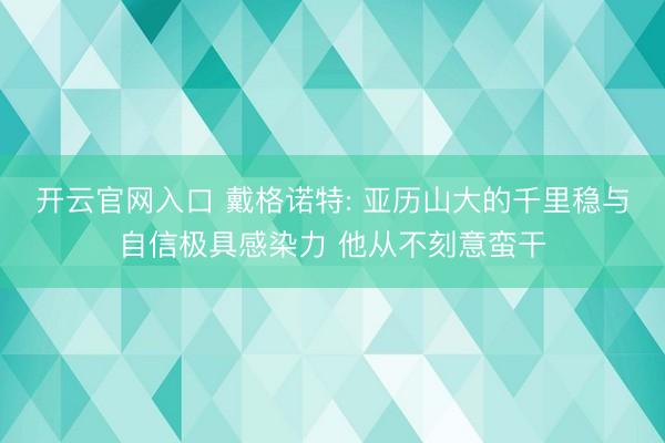 开云官网入口 戴格诺特: 亚历山大的千里稳与自信极具感染力 他从不刻意蛮干