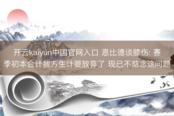 开云kaiyun中国官网入口 恩比德谈膝伤: 赛季初本合计我方生计要放弃了 现已不惦念这问题