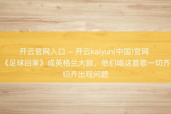 开云官网入口 - 开云kaiyun(中国)官网 古利特：《足球回家》成英格兰大敌，他们唱这首歌一切齐出现问题