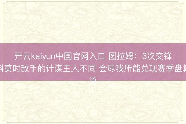 开云kaiyun中国官网入口 图拉姆：3次交锋科莫时敌手的计谋王人不同 会尽我所能兑现赛季盘算