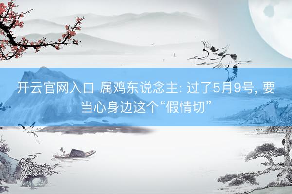 开云官网入口 属鸡东说念主: 过了5月9号， 要当心身边这个“假情切”