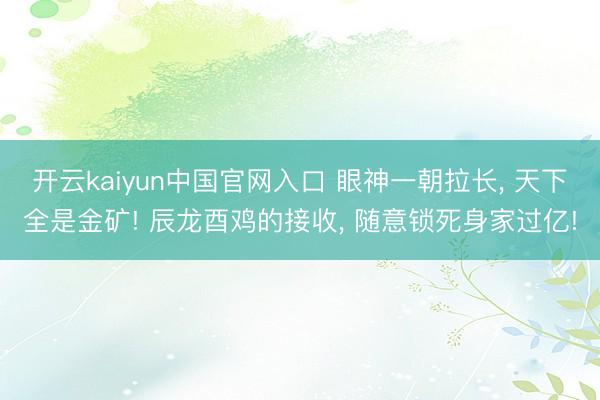 开云kaiyun中国官网入口 眼神一朝拉长， 天下全是金矿! 辰龙酉鸡的接收， 随意锁死身家过亿!