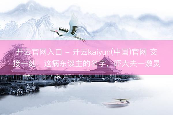 开云官网入口 - 开云kaiyun(中国)官网 交接一刻:这病东谈主的名字,吓大夫一激灵