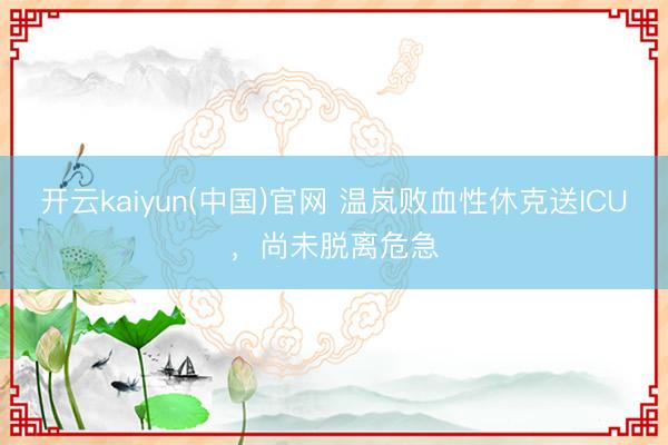 开云kaiyun(中国)官网 温岚败血性休克送ICU,尚未脱离危急