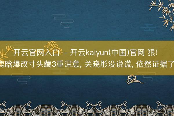 开云官网入口 - 开云kaiyun(中国)官网 狠! 鹿晗爆改寸头藏3重深意， 关晓彤没说谎， 依然证据了!