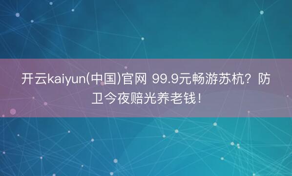 开云kaiyun(中国)官网 99.9元畅游苏杭?防卫今夜赔光养老钱!