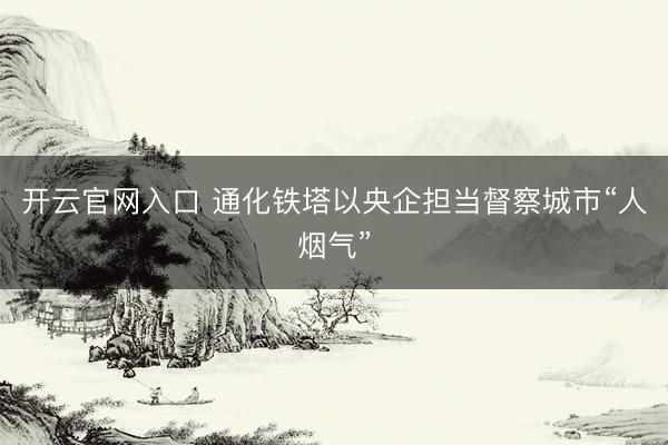 开云官网入口 通化铁塔以央企担当督察城市“人烟气”