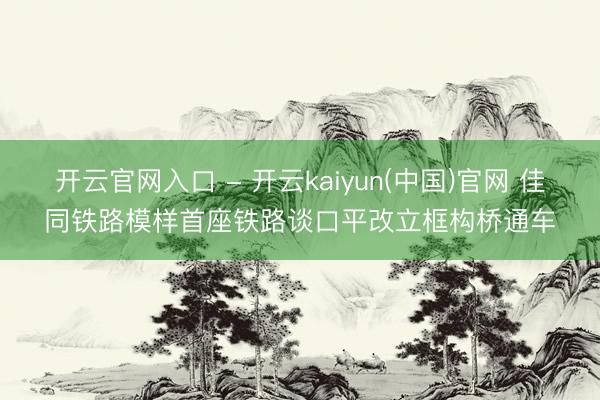 开云官网入口 - 开云kaiyun(中国)官网 佳同铁路模样首座铁路谈口平改立框构桥通车