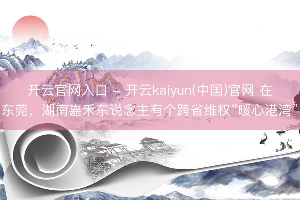 开云官网入口 - 开云kaiyun(中国)官网 在东莞，湖南嘉禾东说念主有个跨省维权“暖心港湾”