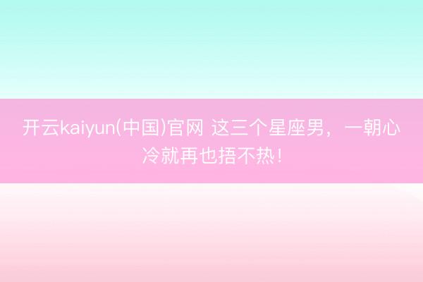 开云kaiyun(中国)官网 这三个星座男，一朝心冷就再也捂不热！