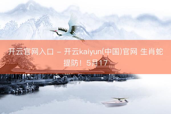 开云官网入口 - 开云kaiyun(中国)官网 生肖蛇提防！5月17