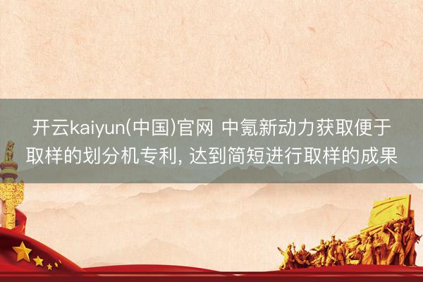 开云kaiyun(中国)官网 中氪新动力获取便于取样的划分机专利， 达到简短进行取样的成果
