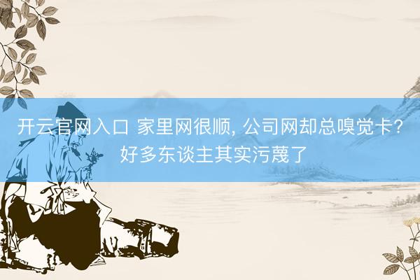 开云官网入口 家里网很顺， 公司网却总嗅觉卡? 好多东谈主其实污蔑了