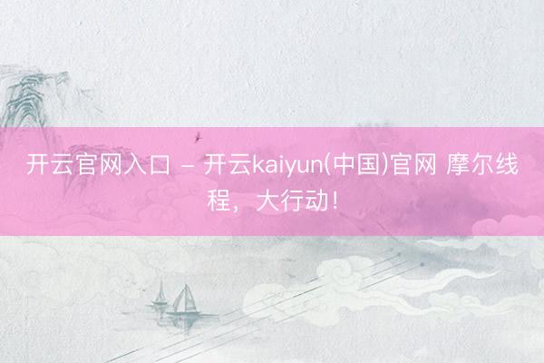 开云官网入口 - 开云kaiyun(中国)官网 摩尔线程，大行动！