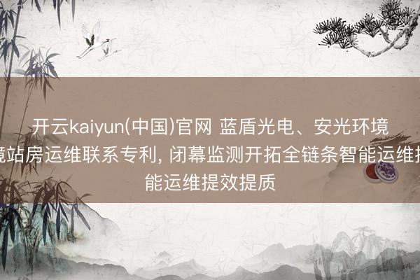 开云kaiyun(中国)官网 蓝盾光电、安光环境苦求环境站房运维联系专利， 闭幕监测开拓全链条智能运维提效提质