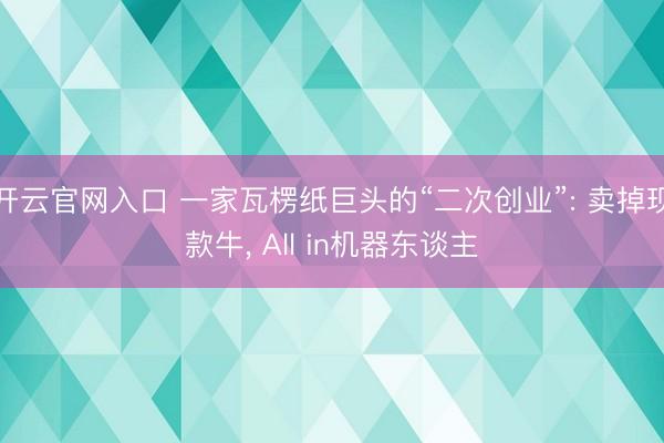 开云官网入口 一家瓦楞纸巨头的“二次创业”: 卖掉现款牛， All in机器东谈主