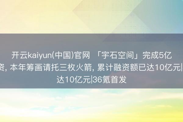 开云kaiyun(中国)官网 「宇石空间」完成5亿元A轮融资, 本年筹画请托三枚火箭, 累计融资额已达10亿元|36氪首发