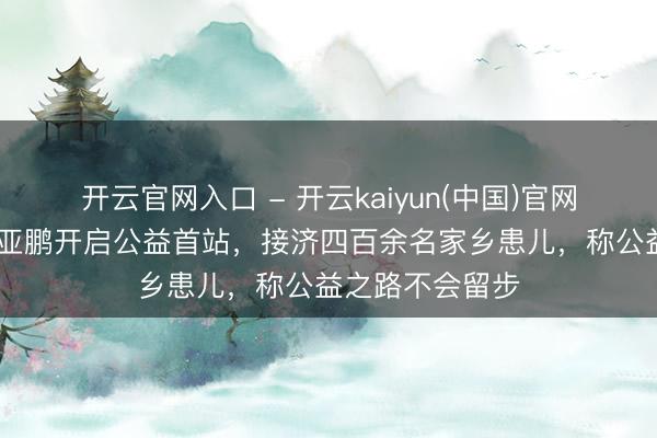 开云官网入口 - 开云kaiyun(中国)官网 欠租风云后李亚鹏开启公益首站，接济四百余名家乡患儿，称公益之路不会留步