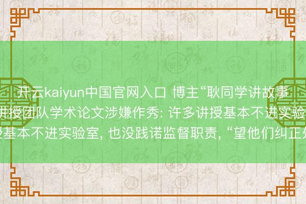 开云kaiyun中国官网入口 博主“耿同学讲故事”接连举报4所高校5位讲授团队学术论文涉嫌作秀: 许多讲授基本不进实验室， 也没践诺监督职责， “望他们纠正处置样式”