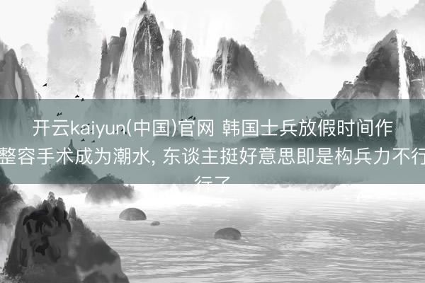 开云kaiyun(中国)官网 韩国士兵放假时间作念整容手术成为潮水， 东谈主挺好意思即是构兵力不行了