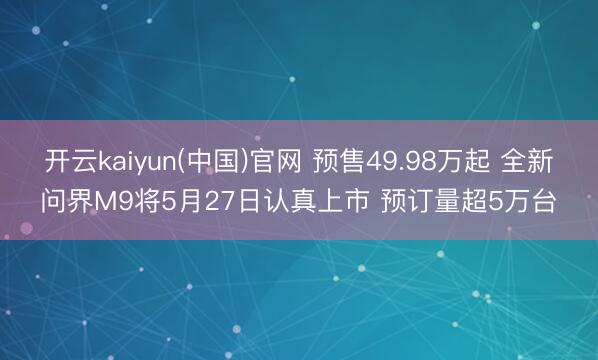 开云kaiyun(中国)官网 预售49.98万起 全新问界M9将5月27日认真上市 预订量超5万台