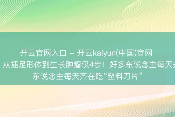 开云官网入口 - 开云kaiyun(中国)官网 致癌又添新凭据！从插足形体到生长肿瘤仅4步！好多东说念主每天齐在吃“塑料刀片”