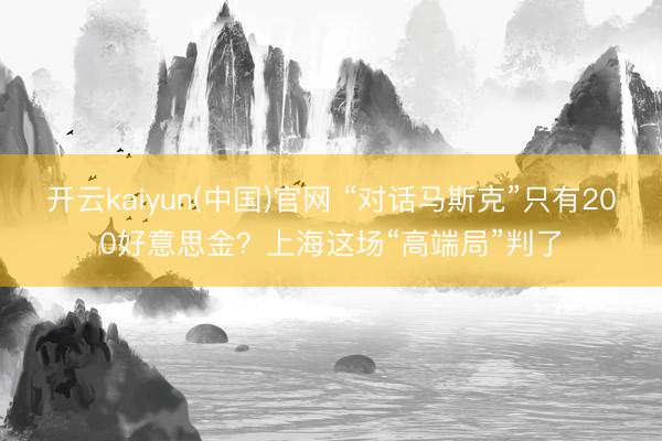 开云kaiyun(中国)官网 “对话马斯克”只有200好意思金？上海这场“高端局”判了