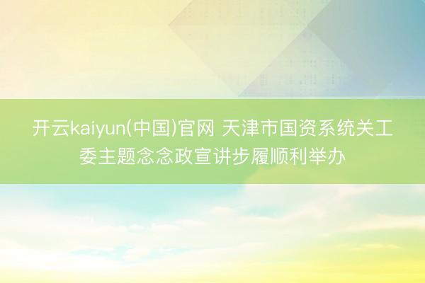 开云kaiyun(中国)官网 天津市国资系统关工委主题念念政宣讲步履顺利举办