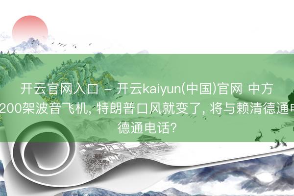 开云官网入口 - 开云kaiyun(中国)官网 中方刚买200架波音飞机， 特朗普口风就变了， 将与赖清德通电话?