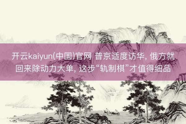 开云kaiyun(中国)官网 普京适度访华, 俄方就回来除动力大单, 这步“轨制棋”才值得细品