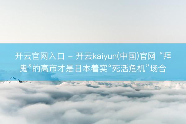 开云官网入口 - 开云kaiyun(中国)官网 “拜鬼”的高市才是日本着实“死活危机”场合