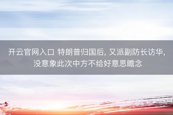 开云官网入口 特朗普归国后， 又派副防长访华， 没意象此次中方不给好意思瞻念