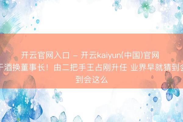 开云官网入口 - 开云kaiyun(中国)官网 老白干酒换董事长！由二把手王占刚升任 业界早就猜到会这么
