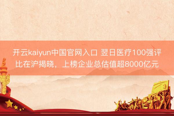 开云kaiyun中国官网入口 翌日医疗100强评比在沪揭晓，上榜企业总估值超8000亿元