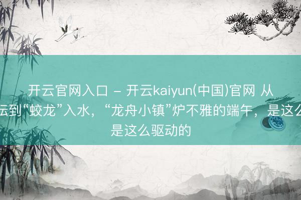 开云官网入口 - 开云kaiyun(中国)官网 从傩师设坛到“蛟龙”入水,“龙舟小镇”炉不雅的端午,是这么驱动的