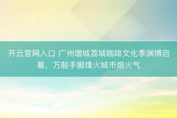 开云官网入口 广州增城荔城咖啡文化季渊博启幕,万般手脚烽火城市烟火气