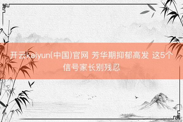 开云kaiyun(中国)官网 芳华期抑郁高发 这5个信号家长别残忍