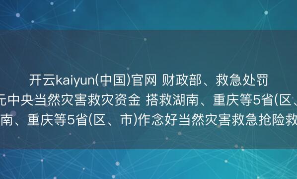 开云kaiyun(中国)官网 财政部、救急处罚部再次进击预拨1.6亿元中央当然灾害救灾资金 搭救湖南、重庆等5省(区、市)作念好当然灾害救急抢险救灾职责