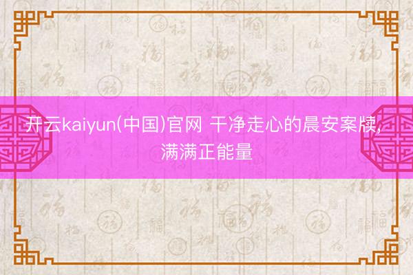 开云kaiyun(中国)官网 干净走心的晨安案牍, 满满正能量