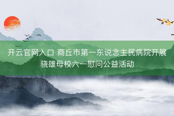 开云官网入口 商丘市第一东说念主民病院开展骁雄母校六一慰问公益活动