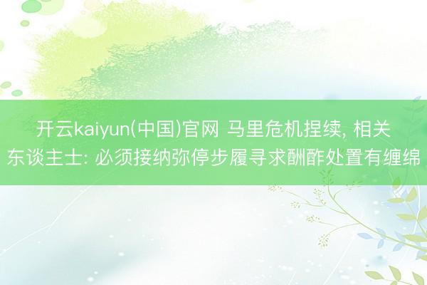 开云kaiyun(中国)官网 马里危机捏续， 相关东谈主士: 必须接纳弥停步履寻求酬酢处置有缠绵