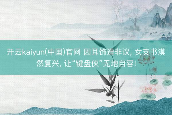 开云kaiyun(中国)官网 因耳饰遭非议， 女支书漠然复兴， 让“键盘侠”无地自容!