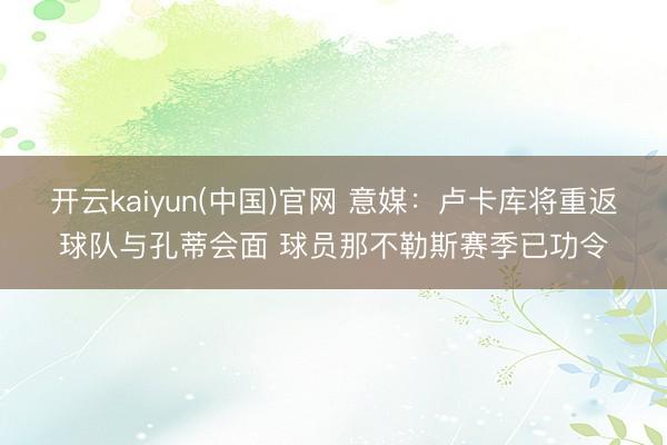 开云kaiyun(中国)官网 意媒：卢卡库将重返球队与孔蒂会面 球员那不勒斯赛季已功令