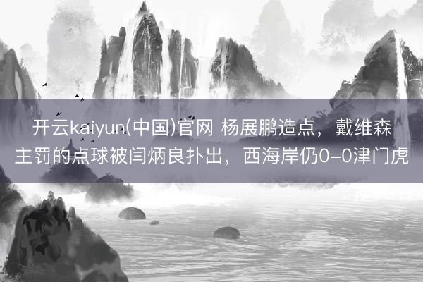 开云kaiyun(中国)官网 杨展鹏造点，戴维森主罚的点球被闫炳良扑出，西海岸仍0-0津门虎