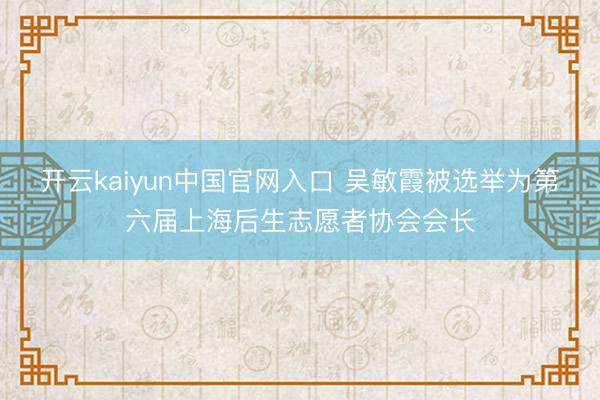开云kaiyun中国官网入口 吴敏霞被选举为第六届上海后生志愿者协会会长