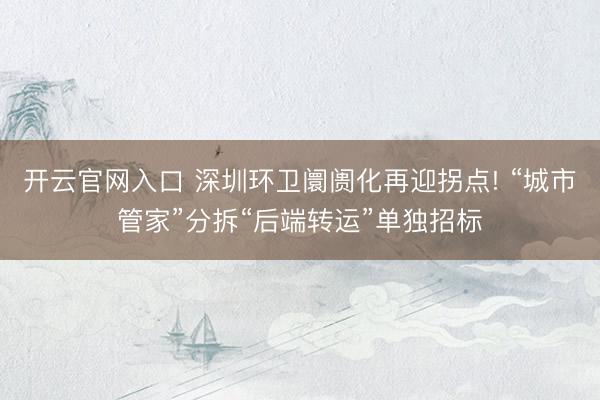 开云官网入口 深圳环卫阛阓化再迎拐点! “城市管家”分拆“后端转运”单独招标